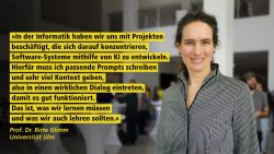 Eine Frau in einem gestreiften Hemd lächelt, daneben ein Zitat von ihr, Prof Dr. Birte Glimm, Universität Ulm: "In der Informatik haben wir uns mit Projekten beschäftigt, die sich darauf konzentrieren, Software-Systeme mithilfe von KI zu entwickeln. Hierfür muss ich passende Prompts schrieben und sehr viel Kontext geben, also in einen wirklichen Dialog eintreten, damit es gut funktioniert. das ist, was wir lernen müssen und was wir auch lehren sollten.