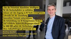 Ein Mann in einem Anzug steht lächelnd in einem modernen Gebäude. Links neben ihm ist ein Zitat von ihm, Matthias Bandtel, Hochschulnetzwerk Digitalisierung der Lehre Baden-Württemberg (HND-BW): "Um die Potentiale Künstlicher Intelligenz für die Hochschullehre zu entfalten, müssen wir den Zugang zu KI-Tools ermöglichen, Lehrende bei der Gestaltung innovativer Formate unterstützen, die Entwicklung von KI-Kompetenzen fördern und rechtliche Rahmenbedingungen klären. Im HND-BW gehen die Hochschulen diese Zukunftsfragen gemeinsam an."
